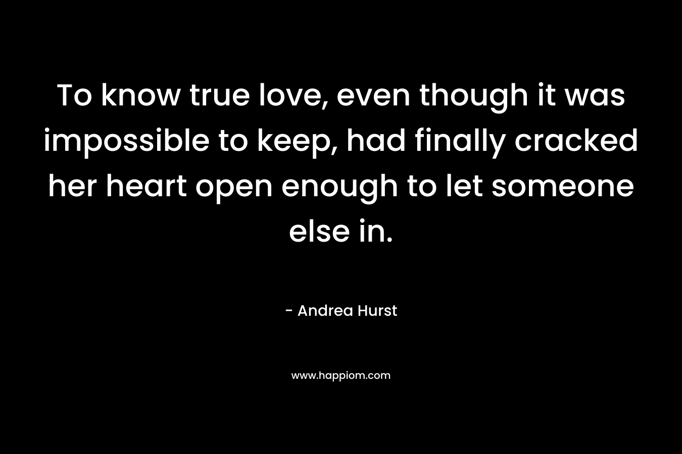 To know true love, even though it was impossible to keep, had finally cracked her heart open enough to let someone else in. – Andrea Hurst