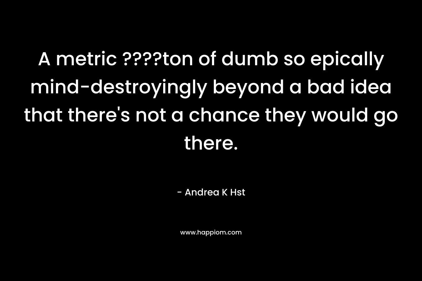 A metric ????ton of dumb so epically mind-destroyingly beyond a bad idea that there’s not a chance they would go there. – Andrea K Hst