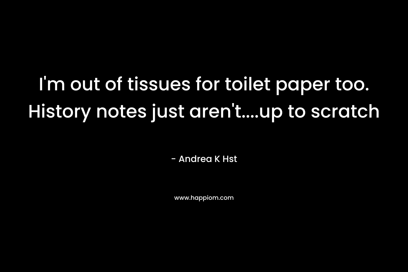 I’m out of tissues for toilet paper too. History notes just aren’t….up to scratch – Andrea K Hst
