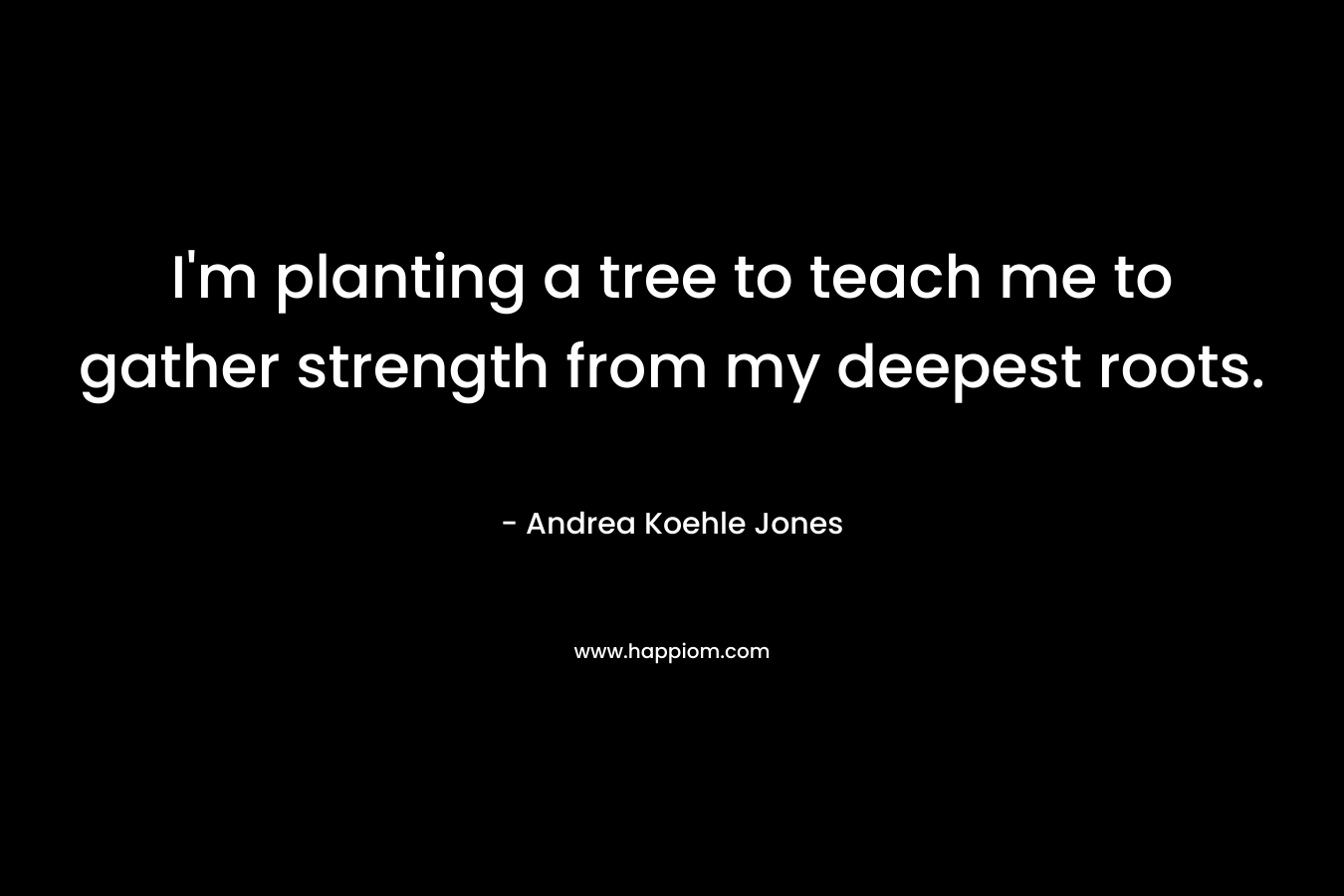 I’m planting a tree to teach me to gather strength from my deepest roots. – Andrea Koehle Jones