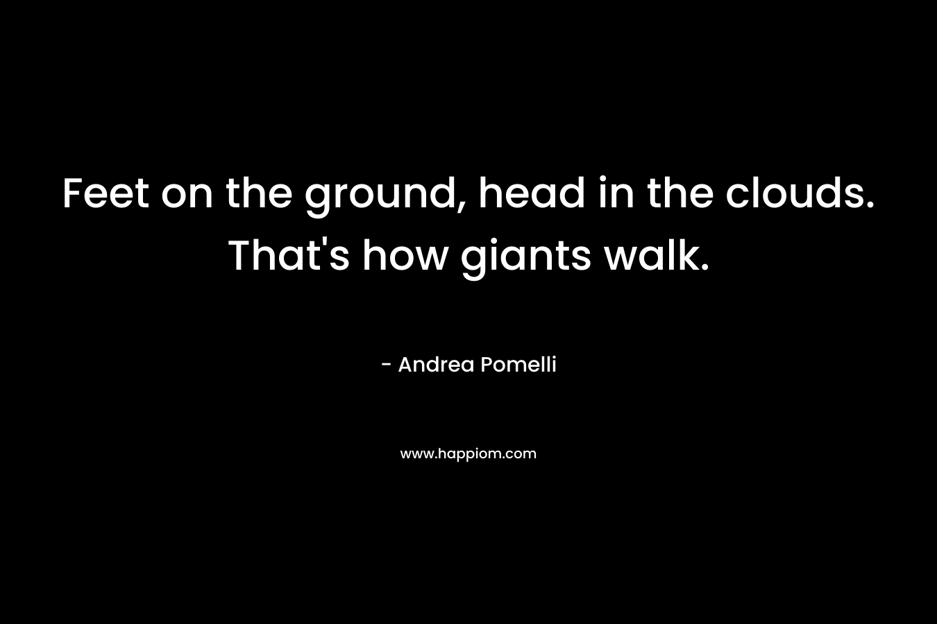 Feet on the ground, head in the clouds. That's how giants walk.