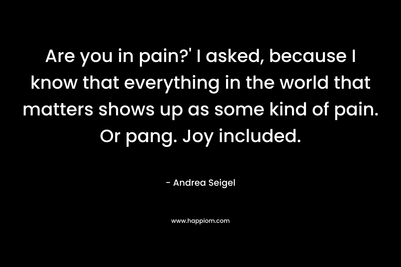 Are you in pain?' I asked, because I know that everything in the world that matters shows up as some kind of pain. Or pang. Joy included.