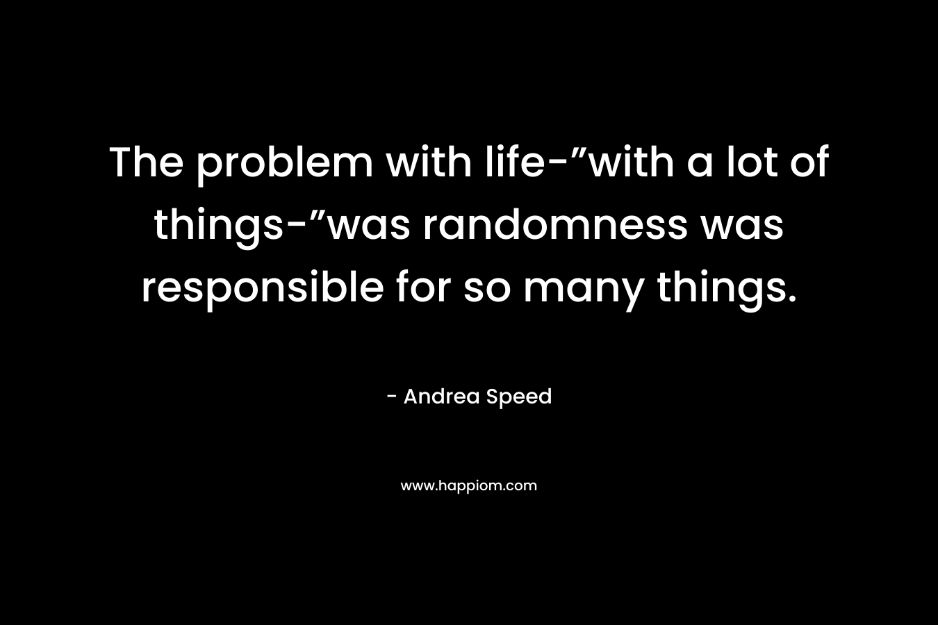 The problem with life-”with a lot of things-”was randomness was responsible for so many things.