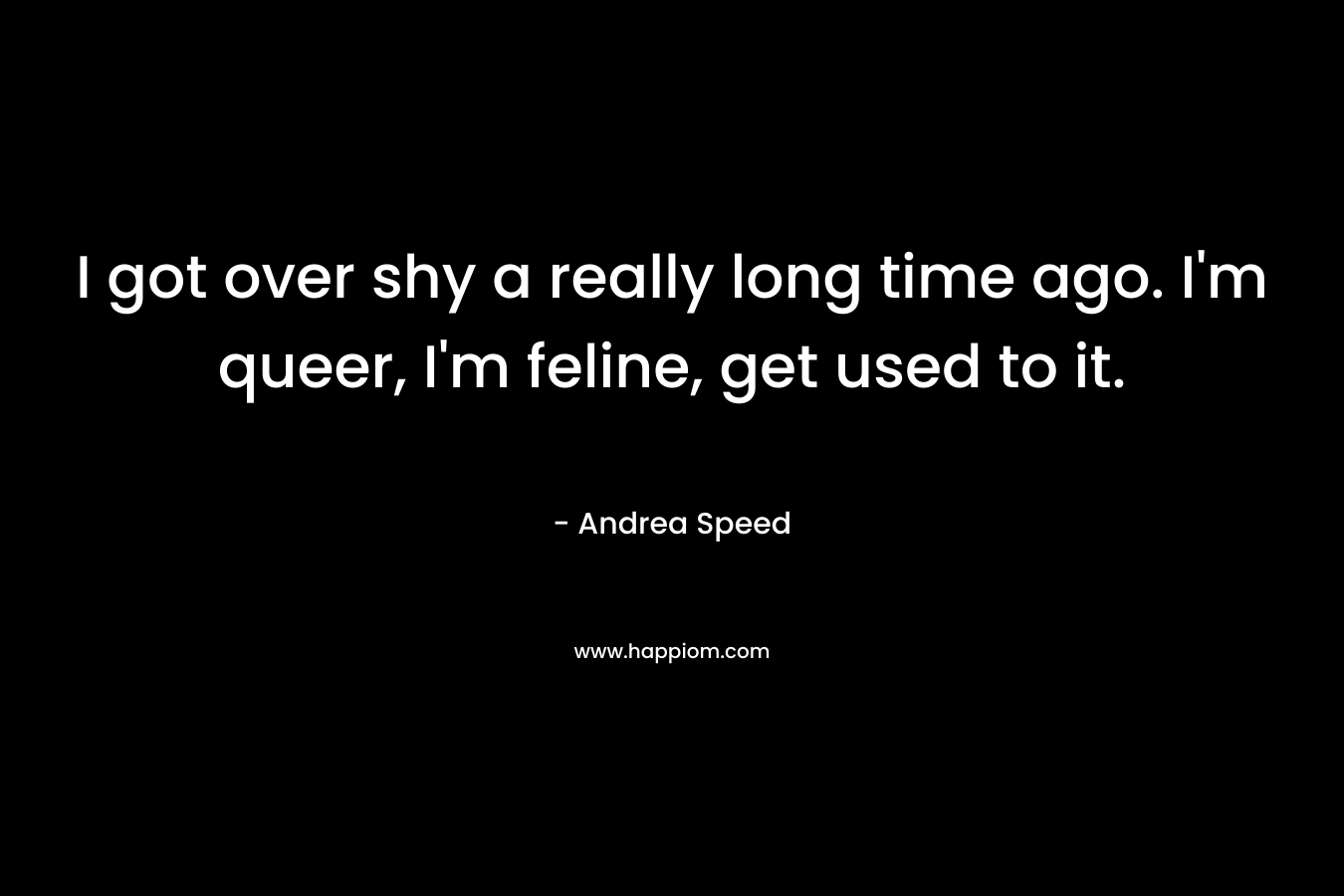 I got over shy a really long time ago. I’m queer, I’m feline, get used to it. – Andrea Speed