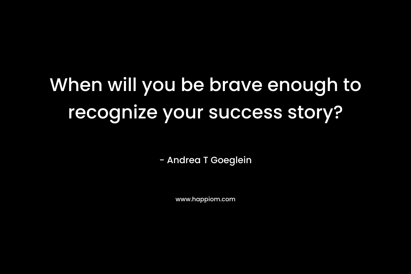 When will you be brave enough to recognize your success story? – Andrea T Goeglein