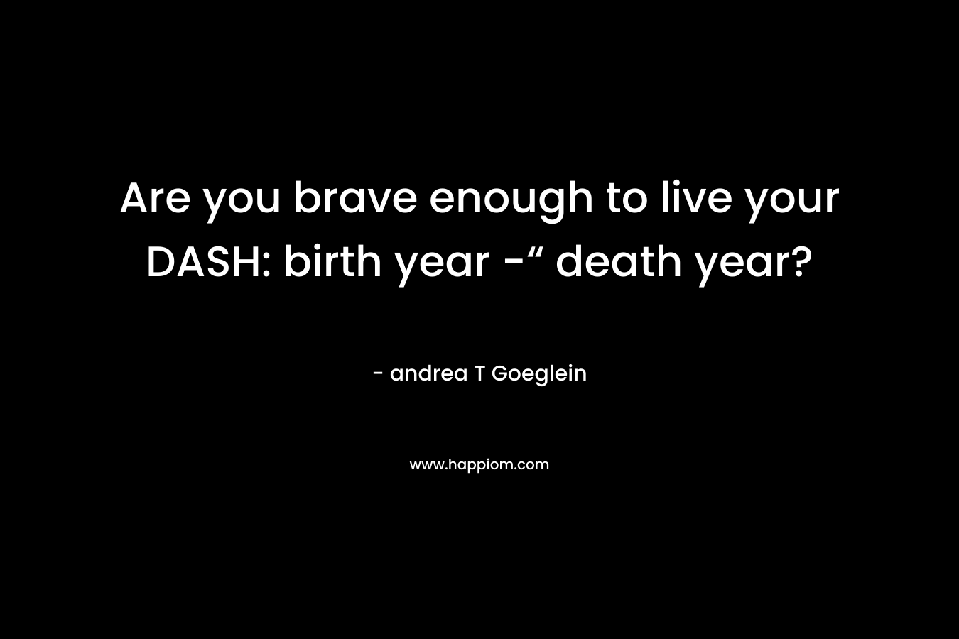 Are you brave enough to live your DASH: birth year -“ death year? – andrea T Goeglein