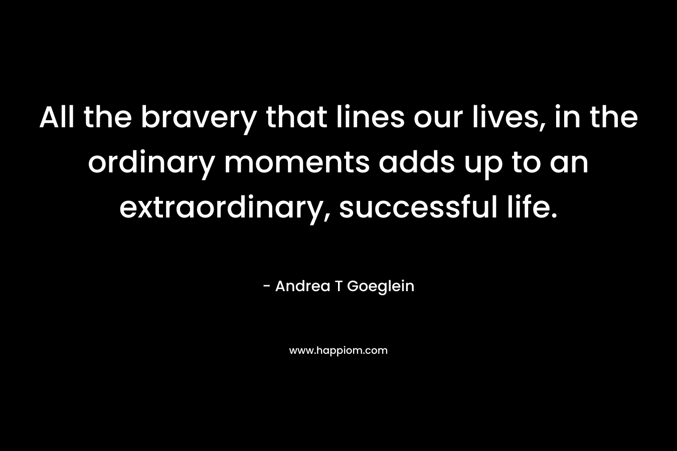 All the bravery that lines our lives, in the ordinary moments adds up to an extraordinary, successful life. – Andrea T Goeglein