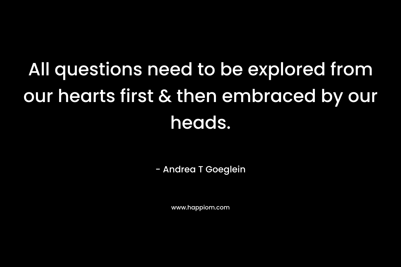 All questions need to be explored from our hearts first & then embraced by our heads. – Andrea T Goeglein