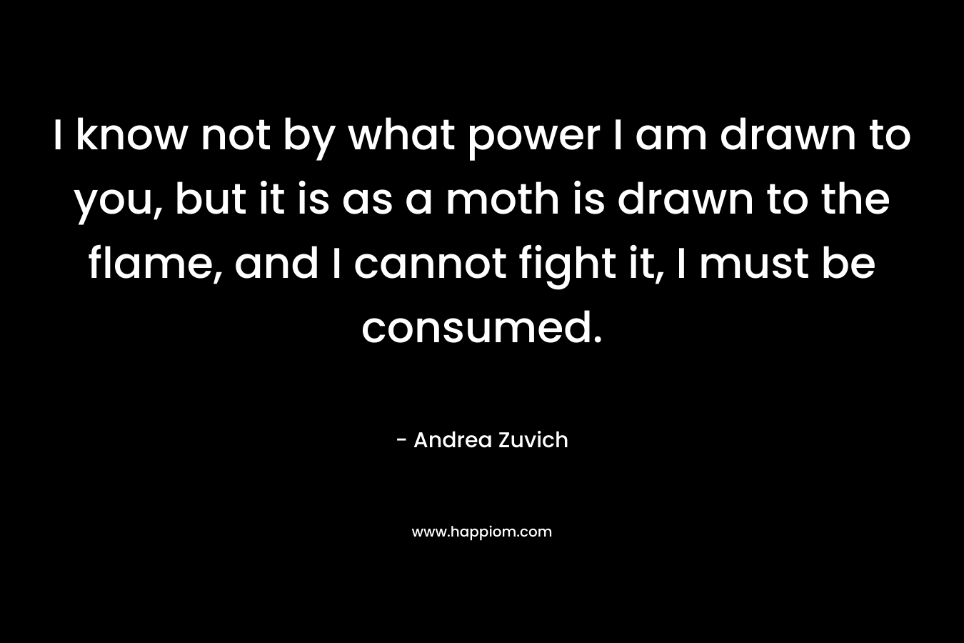 I know not by what power I am drawn to you, but it is as a moth is drawn to the flame, and I cannot fight it, I must be consumed. – Andrea Zuvich