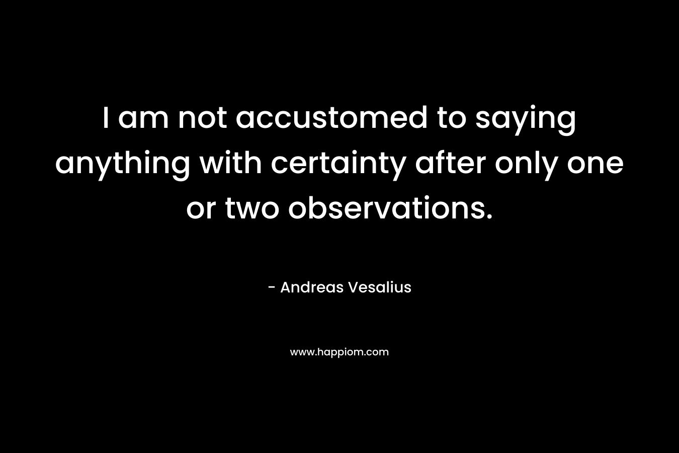 I am not accustomed to saying anything with certainty after only one or two observations. – Andreas Vesalius