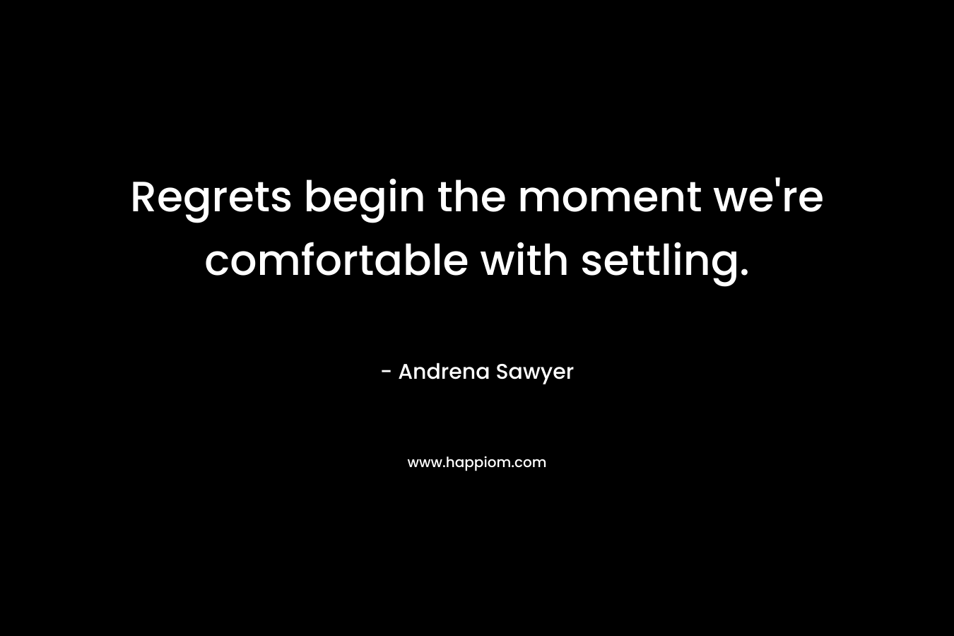 Regrets begin the moment we’re comfortable with settling. – Andrena Sawyer