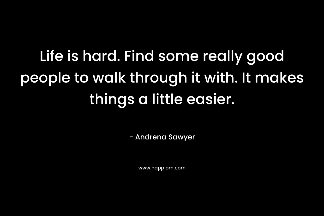 Life is hard. Find some really good people to walk through it with. It makes things a little easier. – Andrena Sawyer