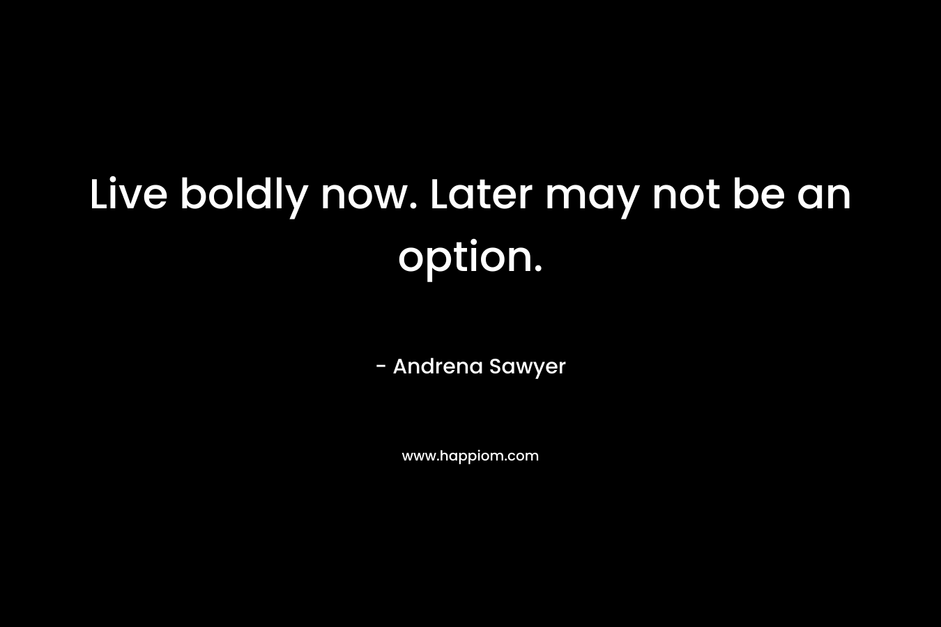 Live boldly now. Later may not be an option.