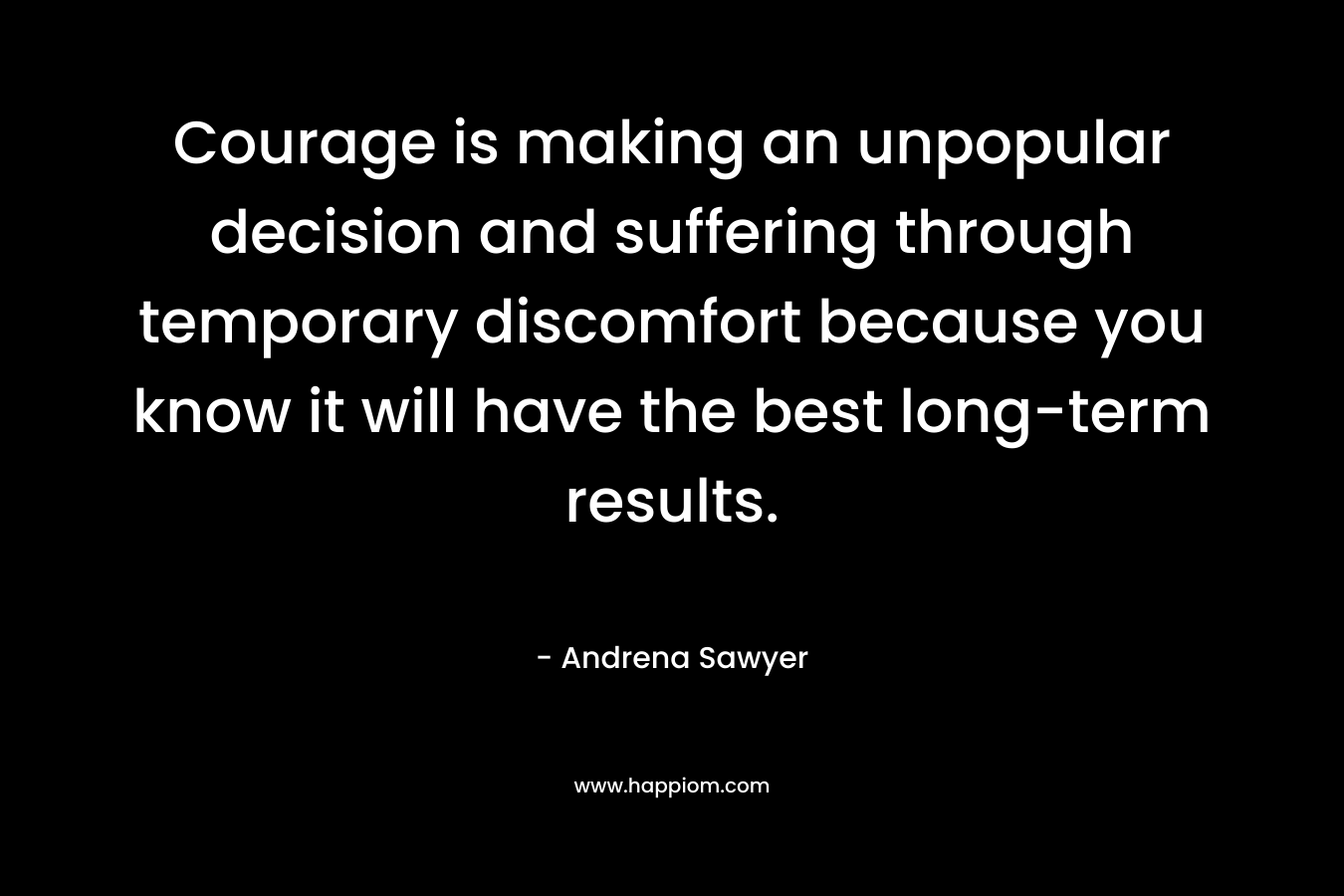 Courage is making an unpopular decision and suffering through temporary discomfort because you know it will have the best long-term results. – Andrena Sawyer
