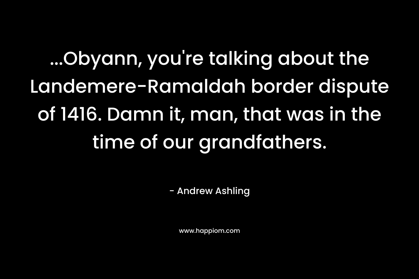 …Obyann, you’re talking about the Landemere-Ramaldah border dispute of 1416. Damn it, man, that was in the time of our grandfathers. – Andrew Ashling