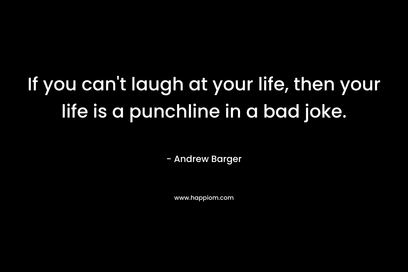 If you can’t laugh at your life, then your life is a punchline in a bad joke. – Andrew Barger