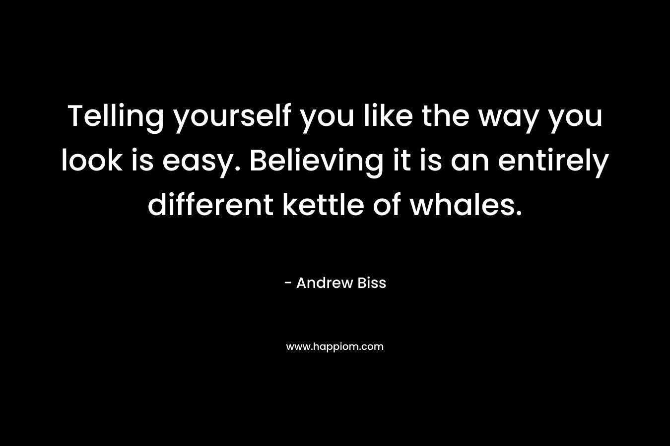 Telling yourself you like the way you look is easy. Believing it is an entirely different kettle of whales. – Andrew Biss