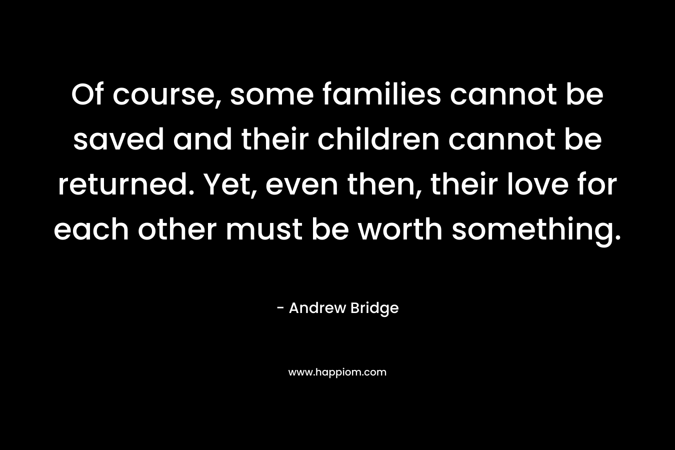 Of course, some families cannot be saved and their children cannot be returned. Yet, even then, their love for each other must be worth something. – Andrew Bridge