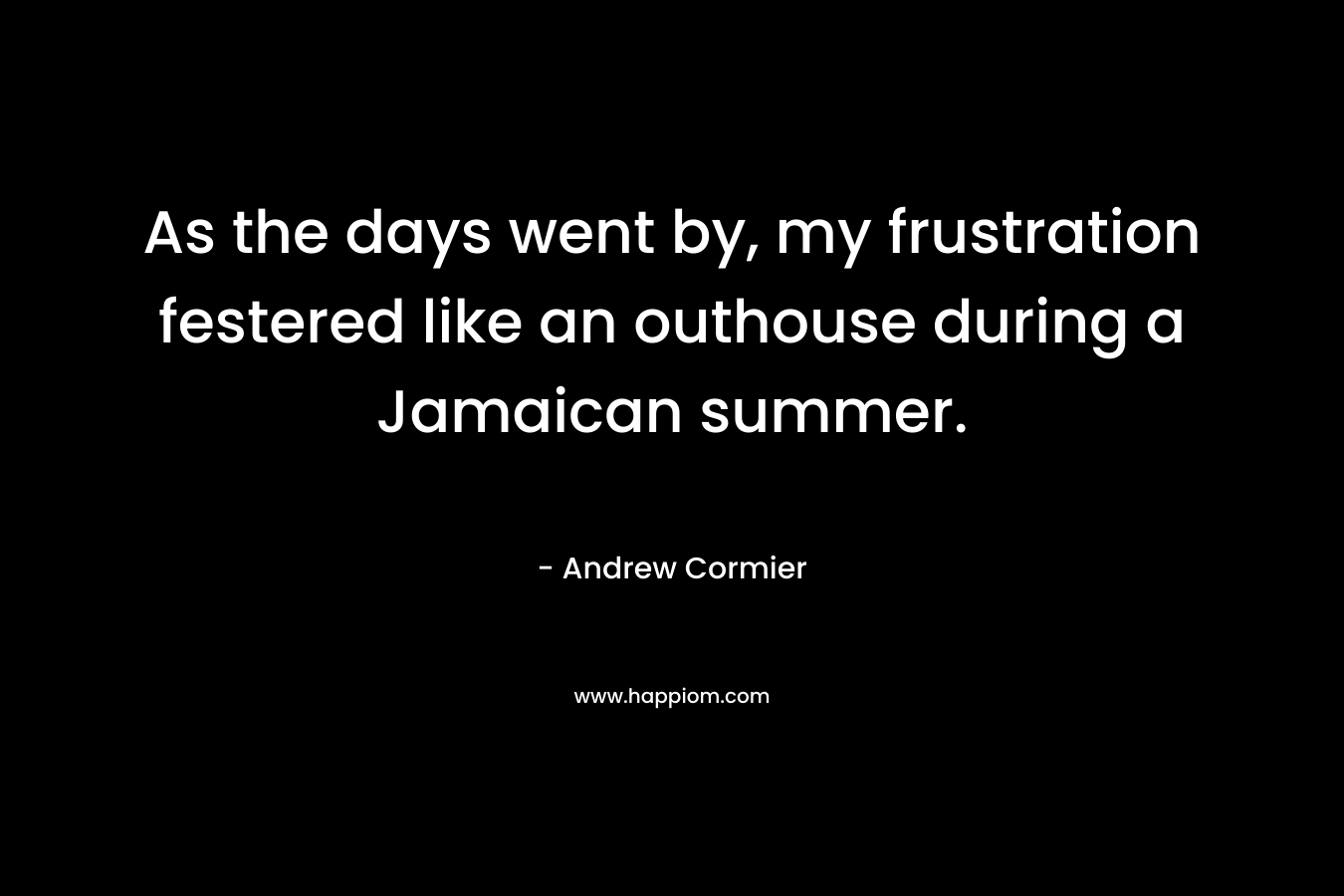 As the days went by, my frustration festered like an outhouse during a Jamaican summer. – Andrew Cormier