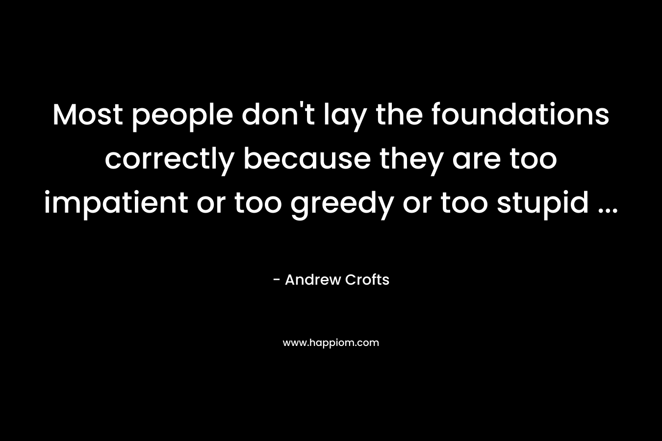 Most people don't lay the foundations correctly because they are too impatient or too greedy or too stupid ...