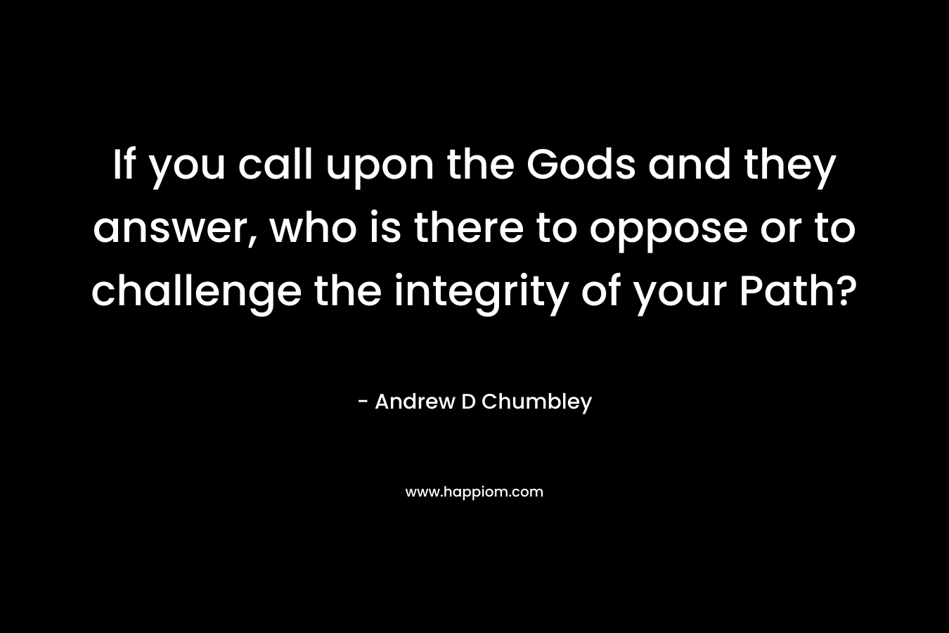 If you call upon the Gods and they answer, who is there to oppose or to challenge the integrity of your Path?