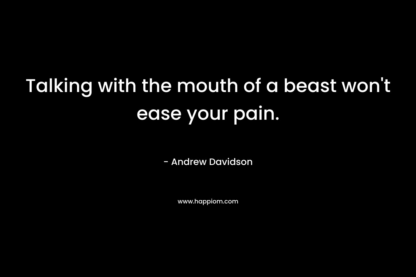 Talking with the mouth of a beast won't ease your pain.