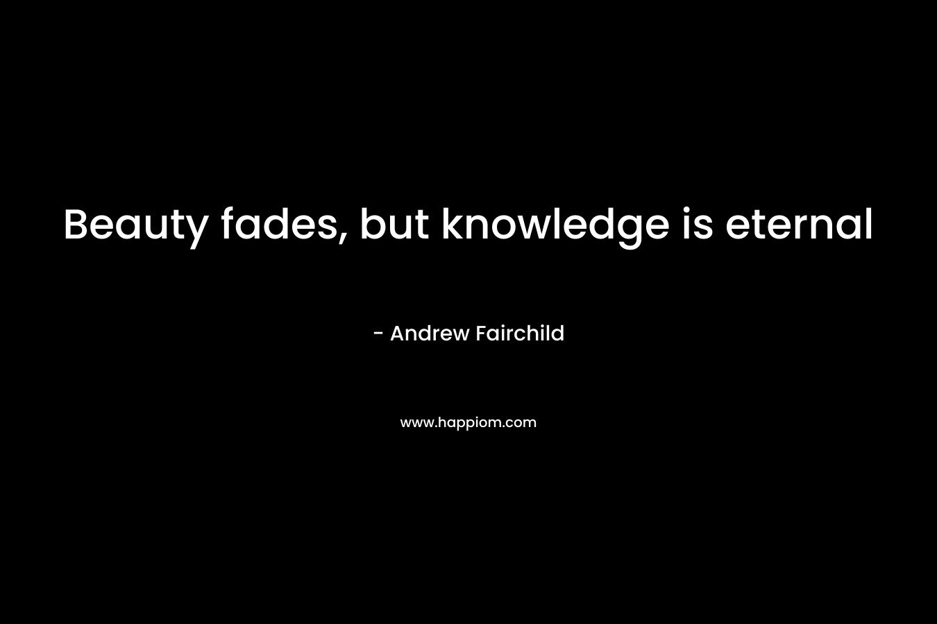 Beauty fades, but knowledge is eternal – Andrew Fairchild