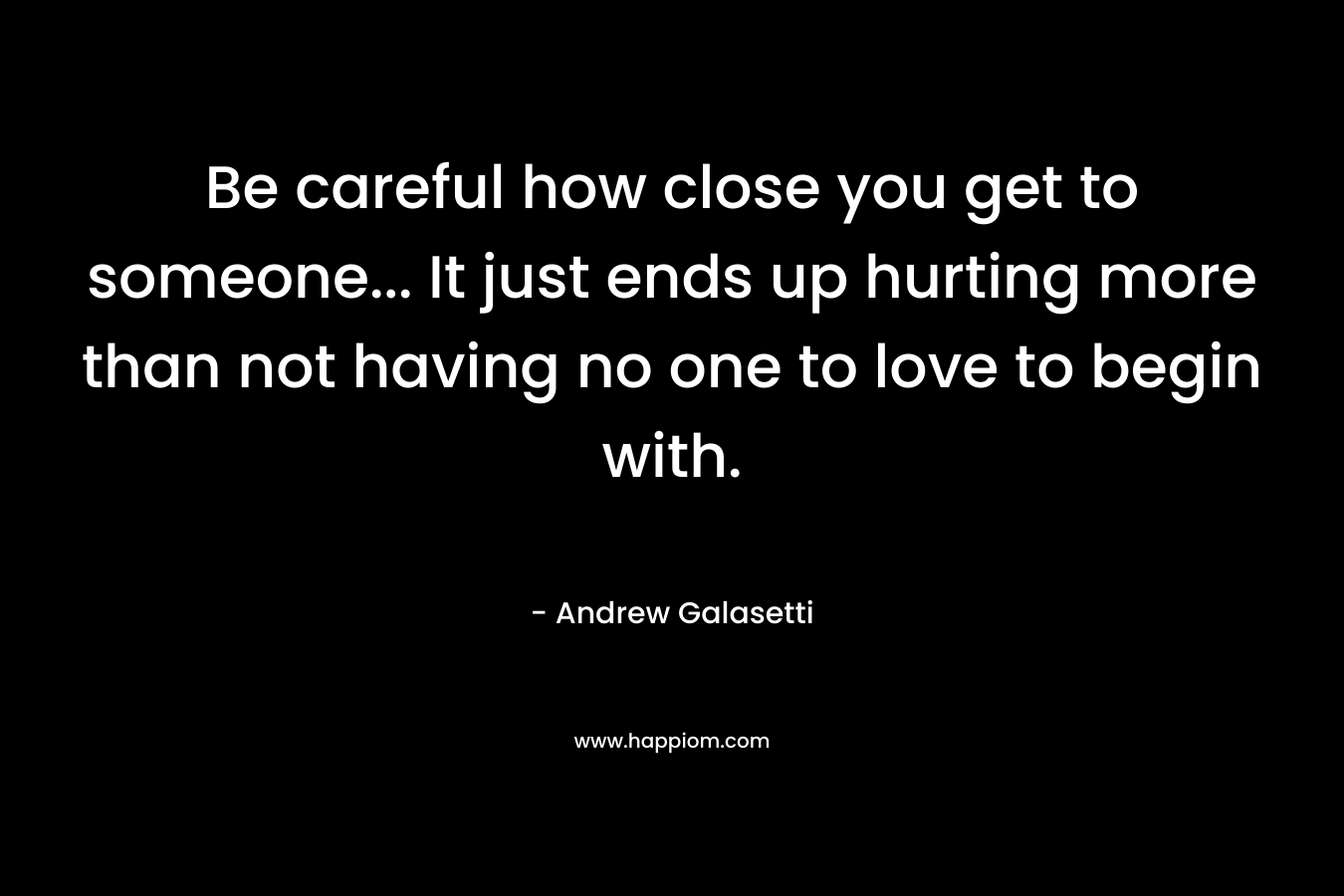 Be careful how close you get to someone… It just ends up hurting more than not having no one to love to begin with. – Andrew Galasetti