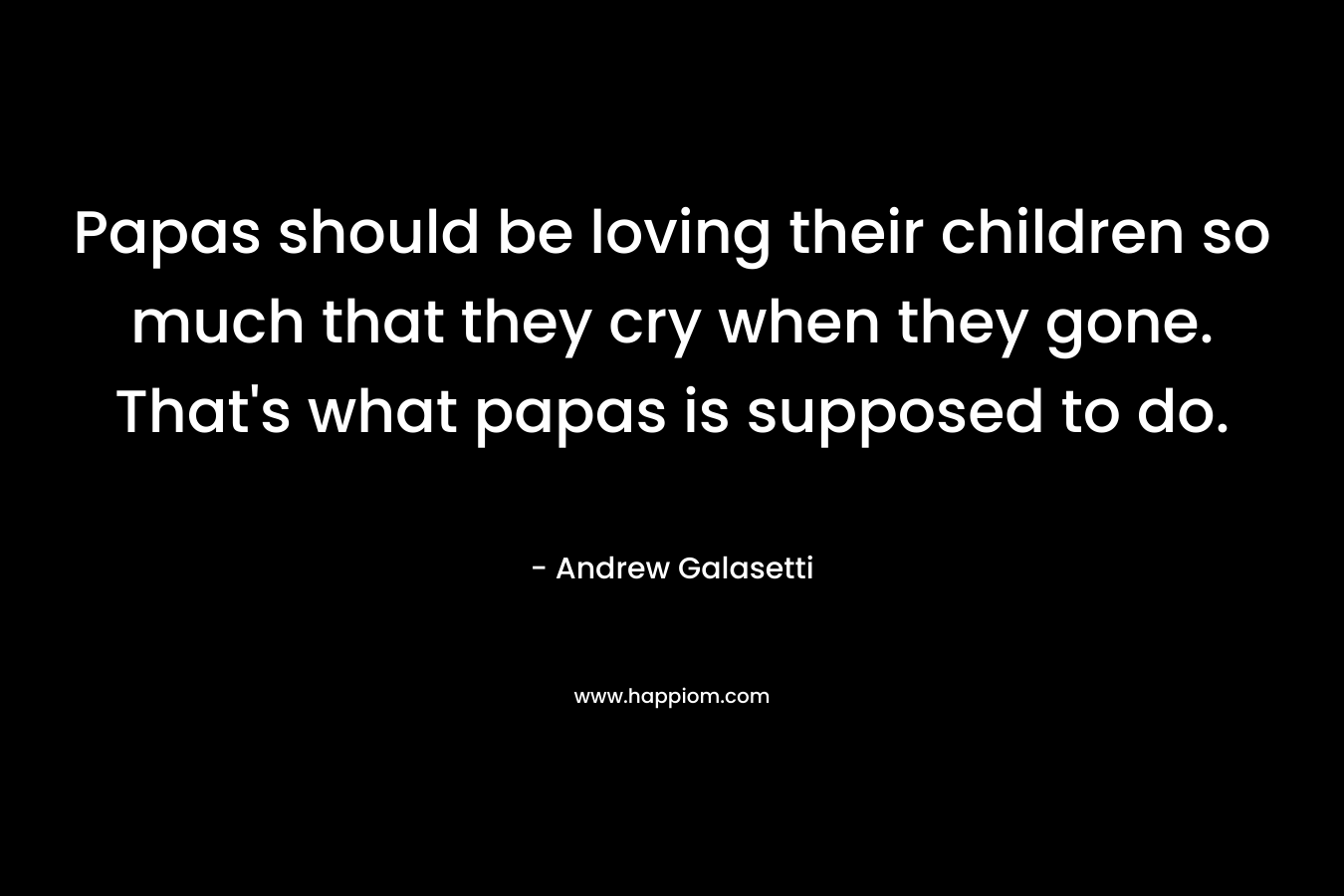 Papas should be loving their children so much that they cry when they gone. That’s what papas is supposed to do. – Andrew Galasetti