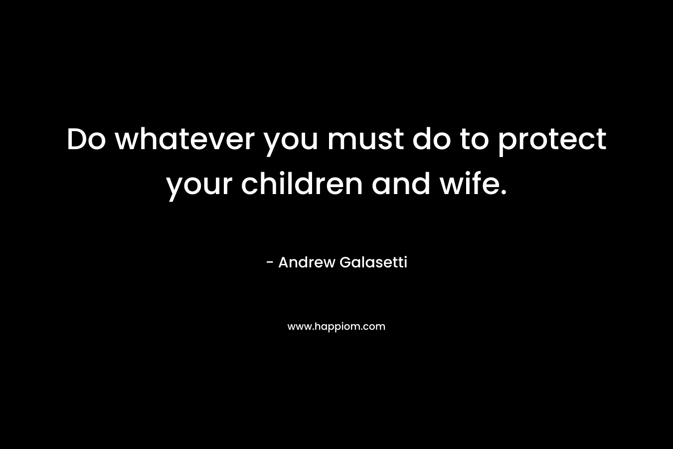 Do whatever you must do to protect your children and wife. – Andrew Galasetti