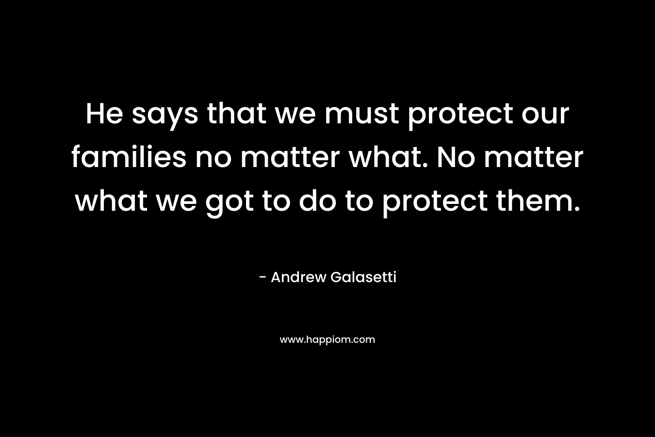 He says that we must protect our families no matter what. No matter what we got to do to protect them. – Andrew Galasetti