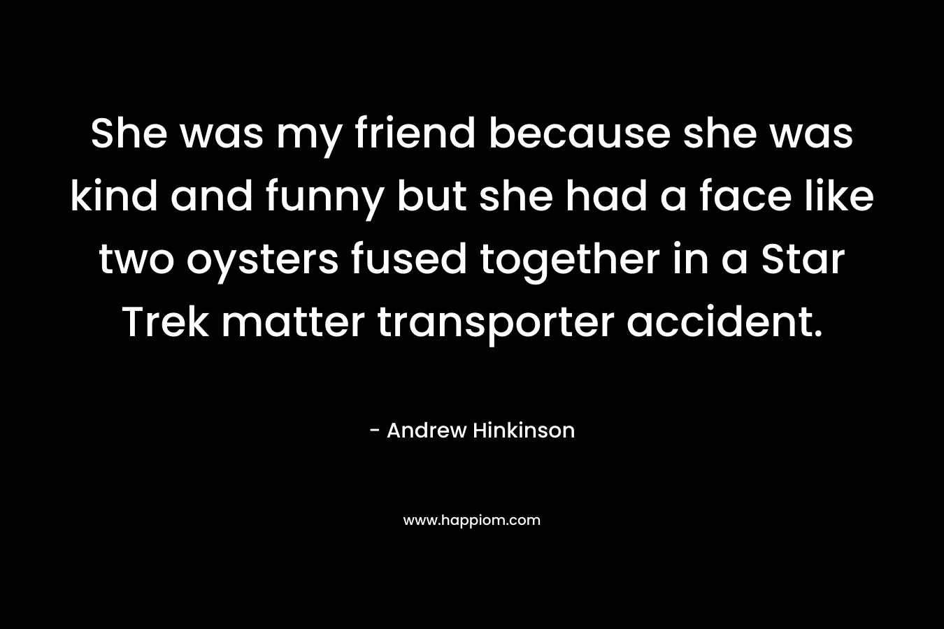 She was my friend because she was kind and funny but she had a face like two oysters fused together in a Star Trek matter transporter accident.