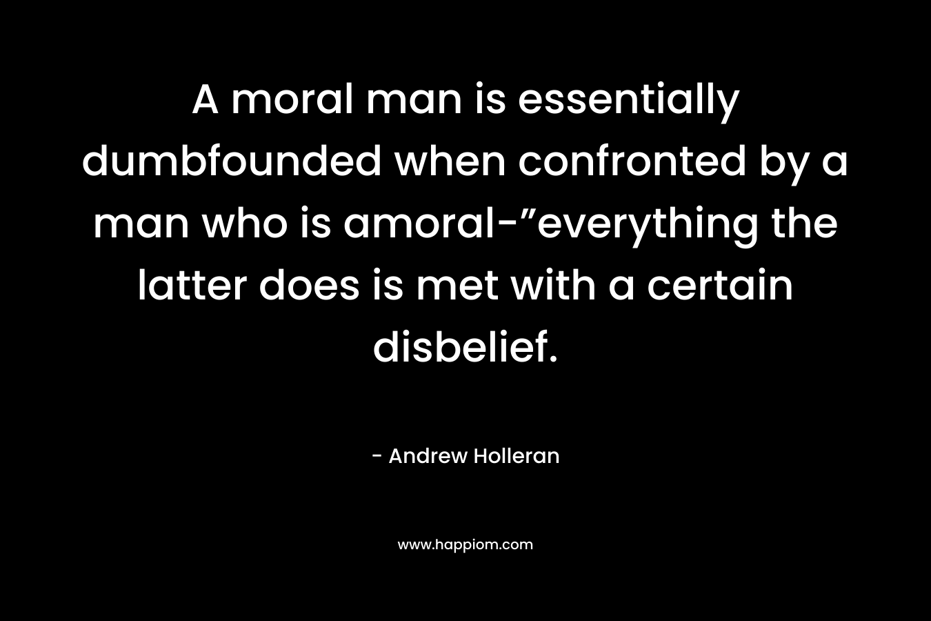 A moral man is essentially dumbfounded when confronted by a man who is amoral-”everything the latter does is met with a certain disbelief. – Andrew Holleran