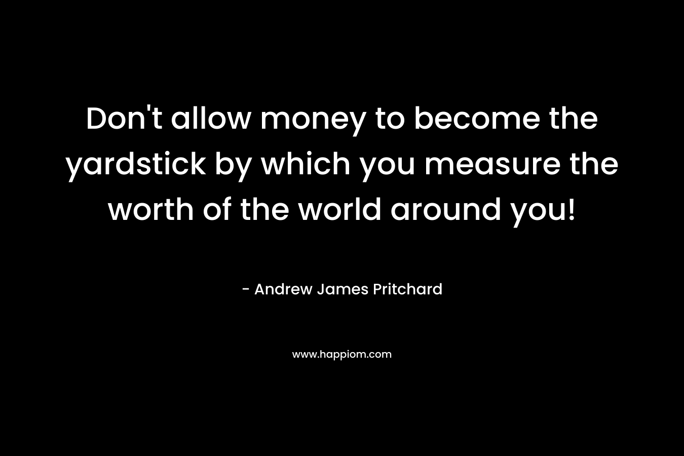 Don't allow money to become the yardstick by which you measure the worth of the world around you!