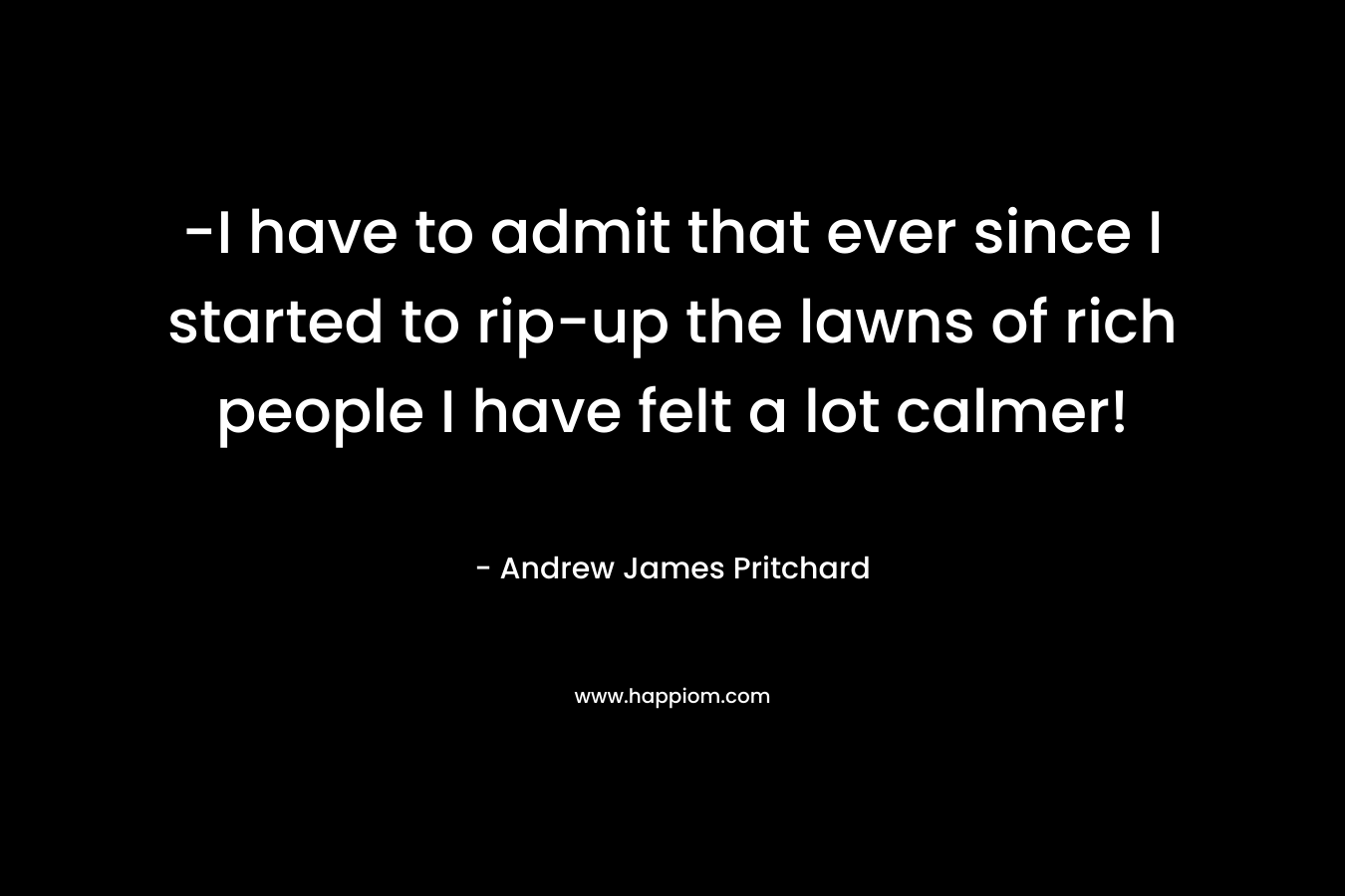 -I have to admit that ever since I started to rip-up the lawns of rich people I have felt a lot calmer!