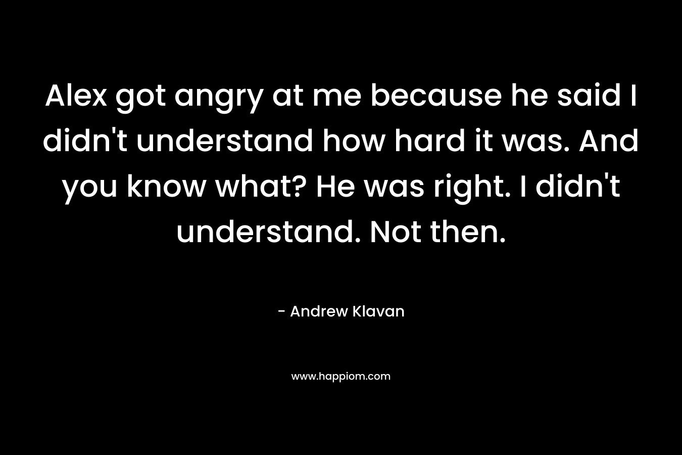 Alex got angry at me because he said I didn’t understand how hard it was. And you know what? He was right. I didn’t understand. Not then. – Andrew Klavan
