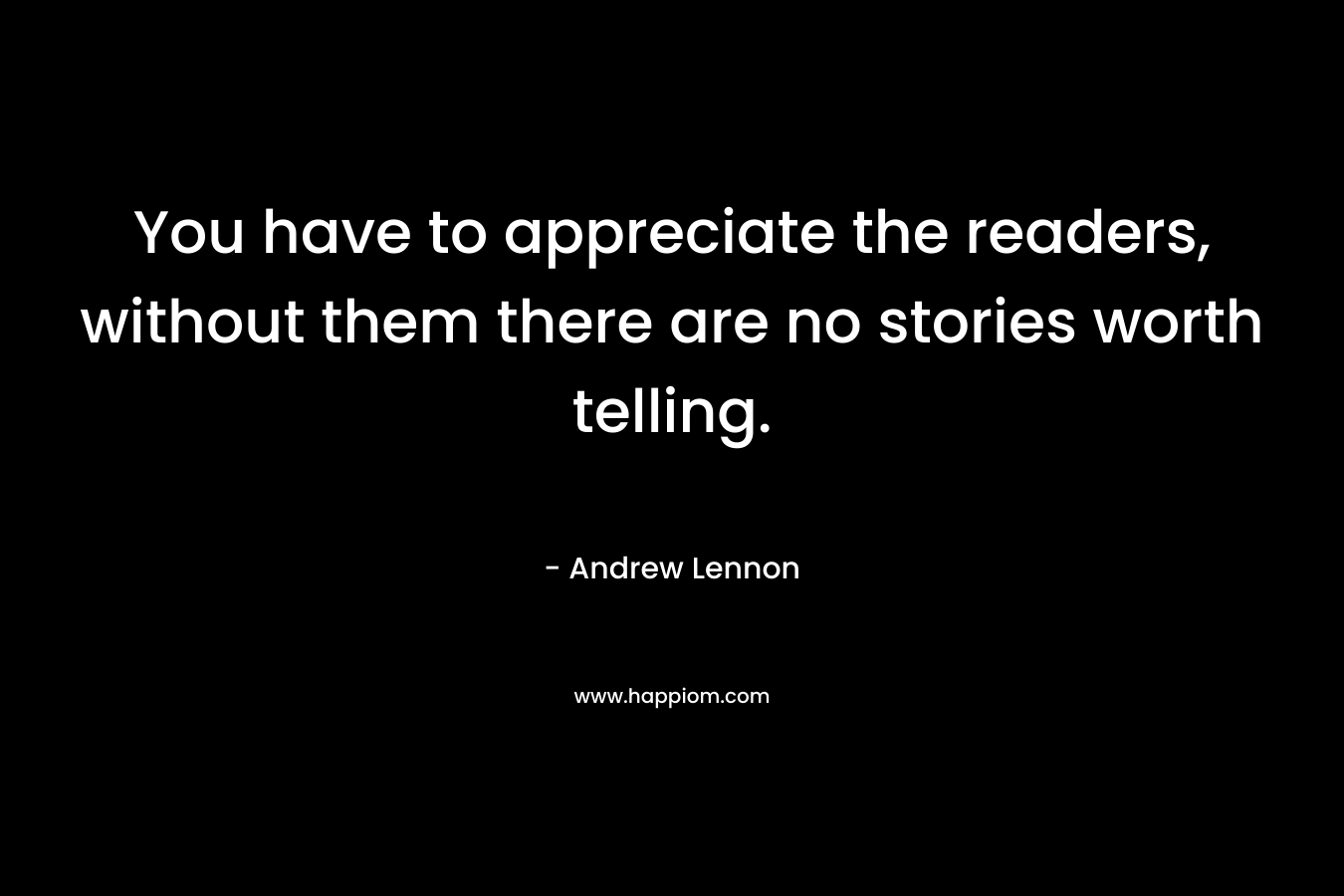 You have to appreciate the readers, without them there are no stories worth telling.