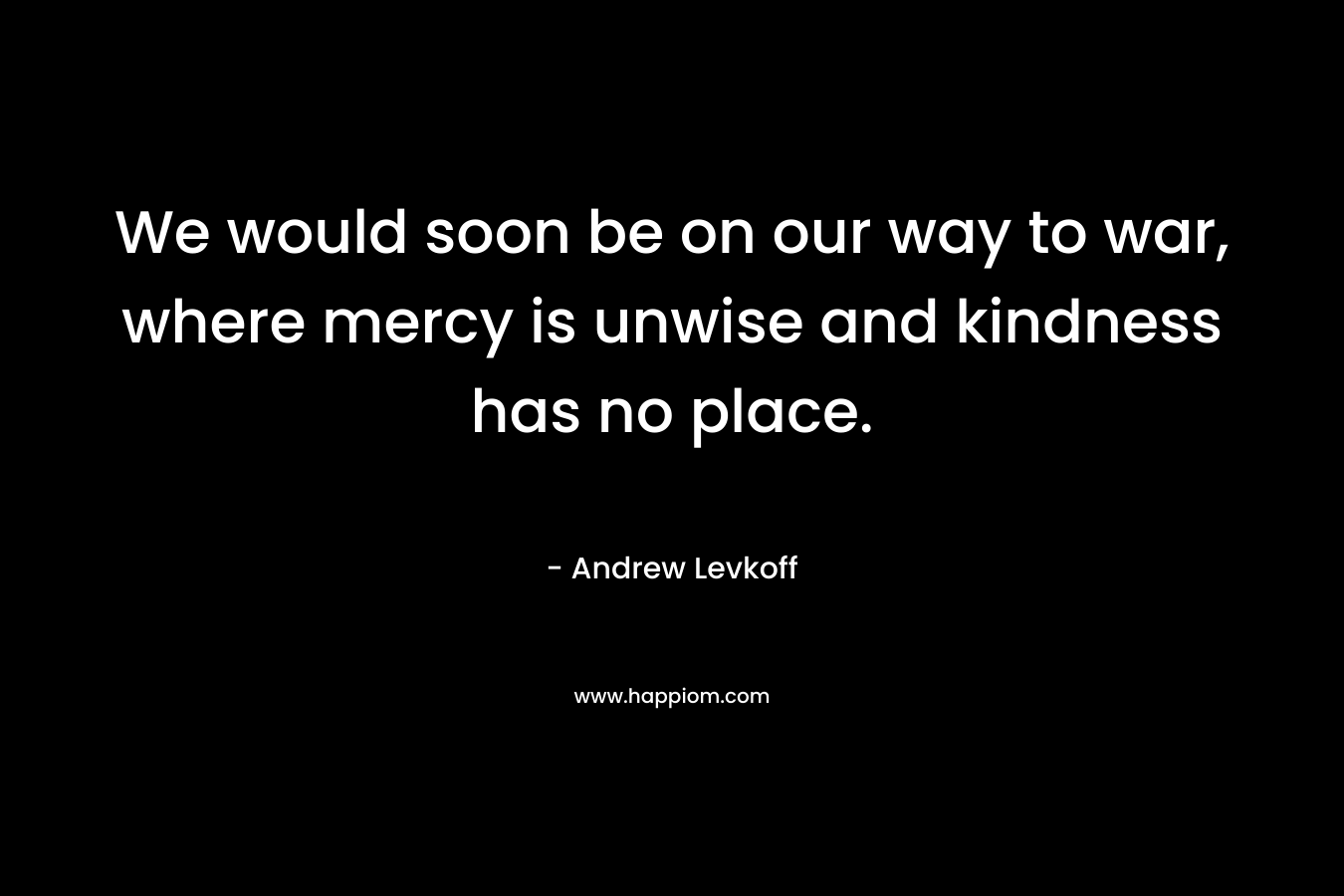 We would soon be on our way to war, where mercy is unwise and kindness has no place.