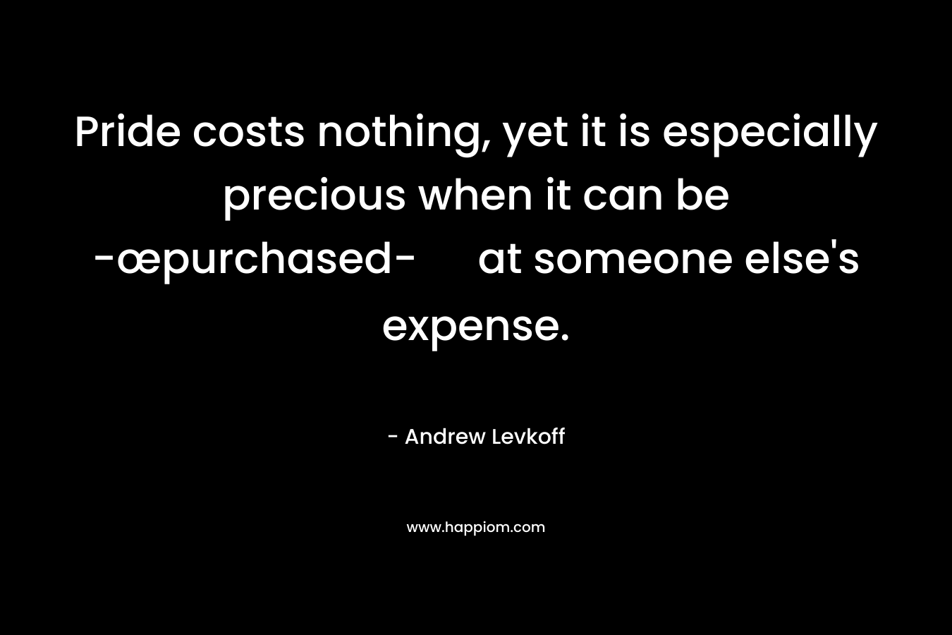 Pride costs nothing, yet it is especially precious when it can be -œpurchased- at someone else’s expense. – Andrew Levkoff