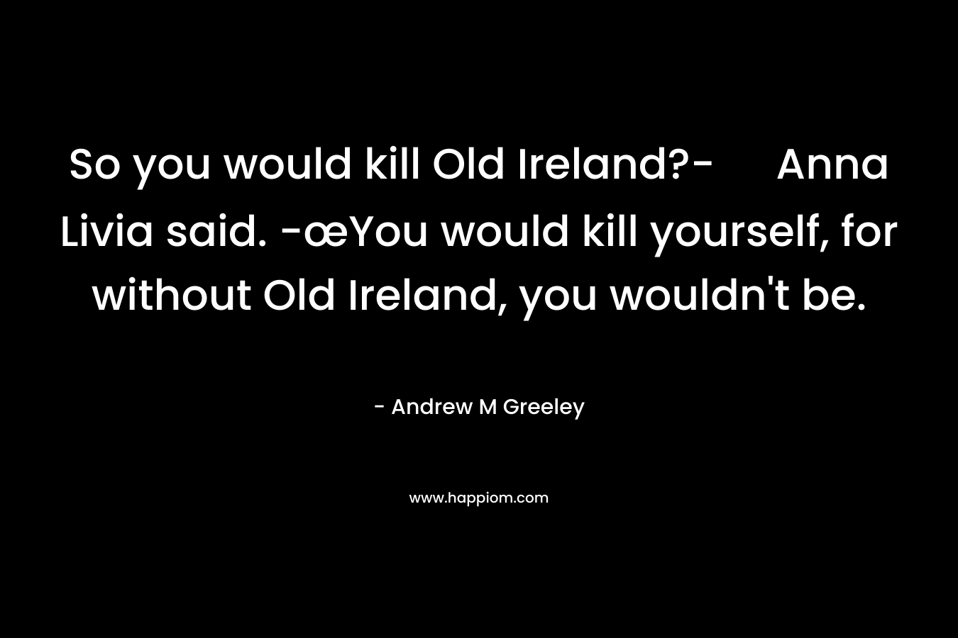 So you would kill Old Ireland?- Anna Livia said. -œYou would kill yourself, for without Old Ireland, you wouldn’t be. – Andrew M Greeley