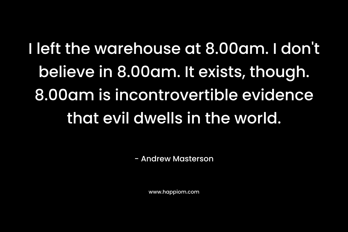 I left the warehouse at 8.00am. I don't believe in 8.00am. It exists, though. 8.00am is incontrovertible evidence that evil dwells in the world.