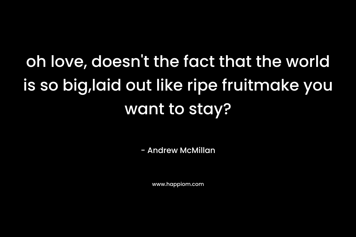 oh love, doesn’t the fact that the world is so big,laid out like ripe fruitmake you want to stay? – Andrew McMillan