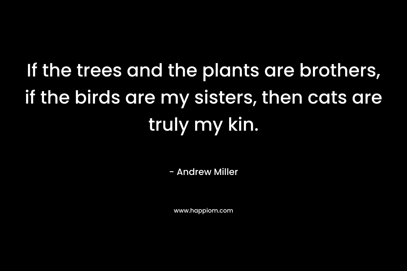 If the trees and the plants are brothers, if the birds are my sisters, then cats are truly my kin. – Andrew     Miller