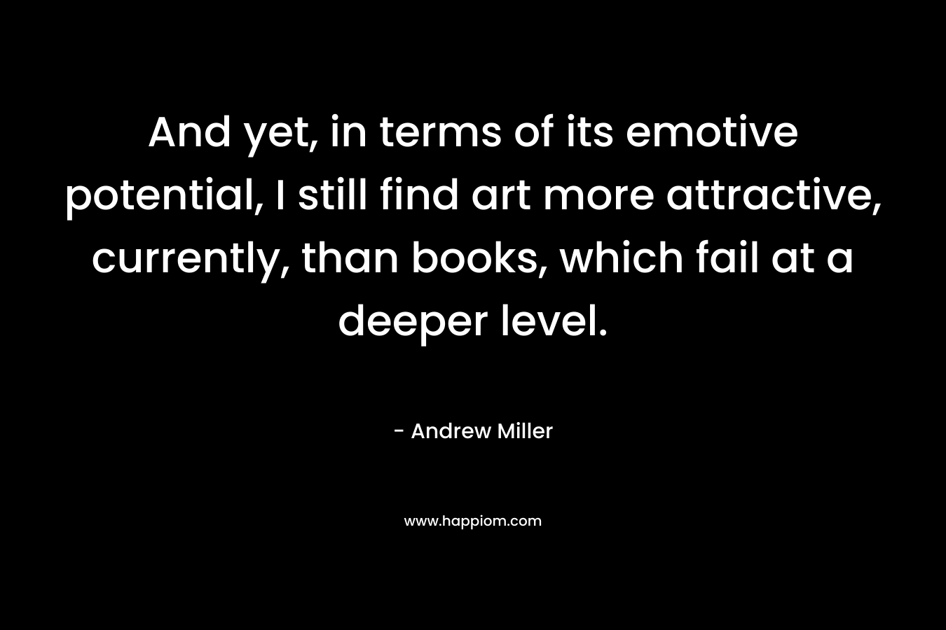 And yet, in terms of its emotive potential, I still find art more attractive, currently, than books, which fail at a deeper level. – Andrew     Miller