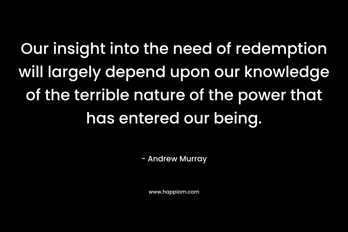 Our insight into the need of redemption will largely depend upon our knowledge of the terrible nature of the power that has entered our being. – Andrew Murray