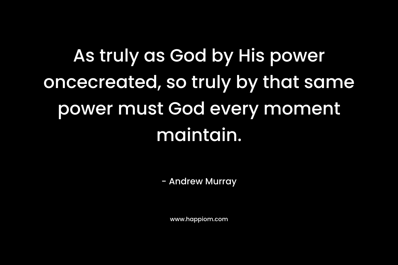 As truly as God by His power oncecreated, so truly by that same power must God every moment maintain. – Andrew Murray