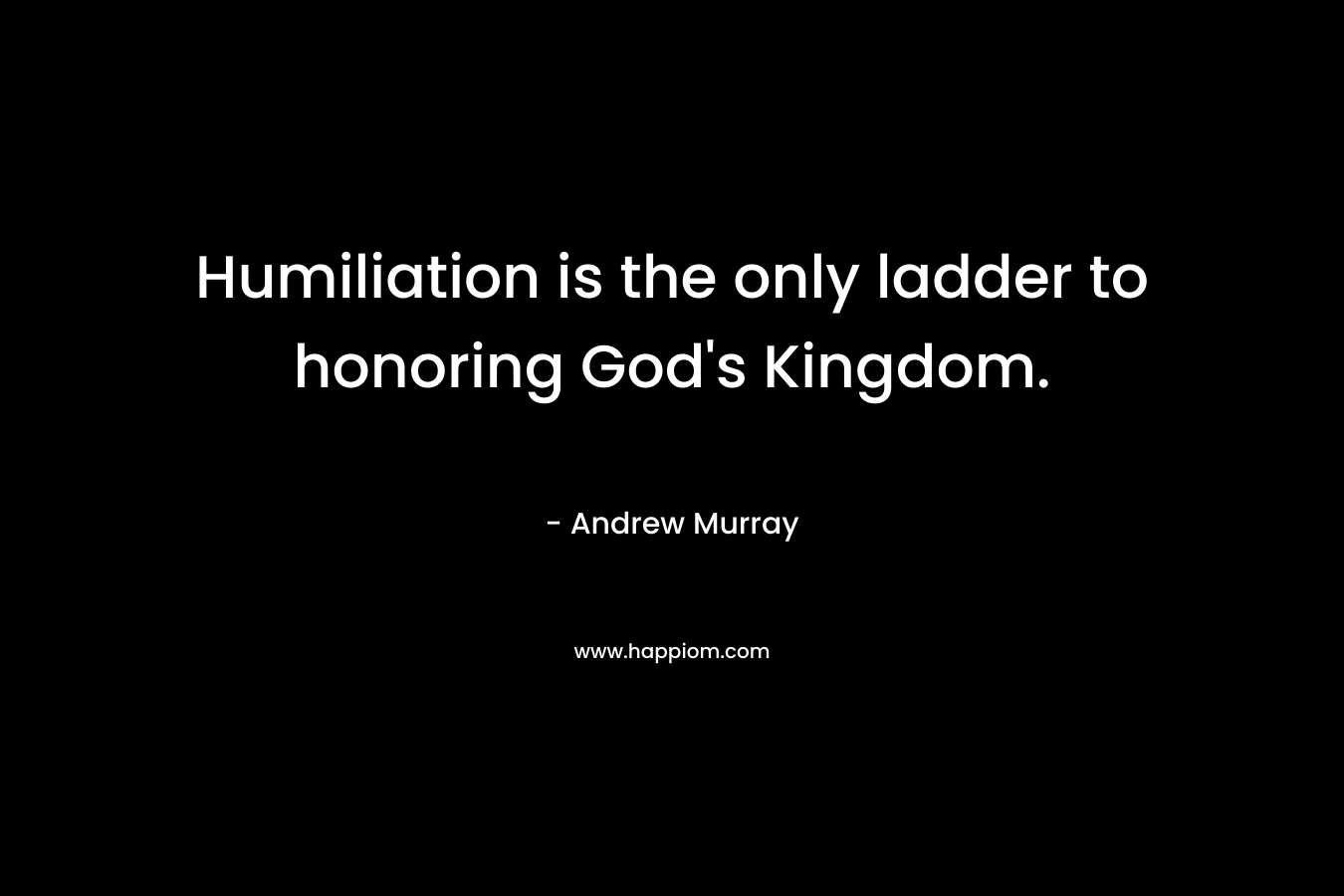 Humiliation is the only ladder to honoring God's Kingdom.