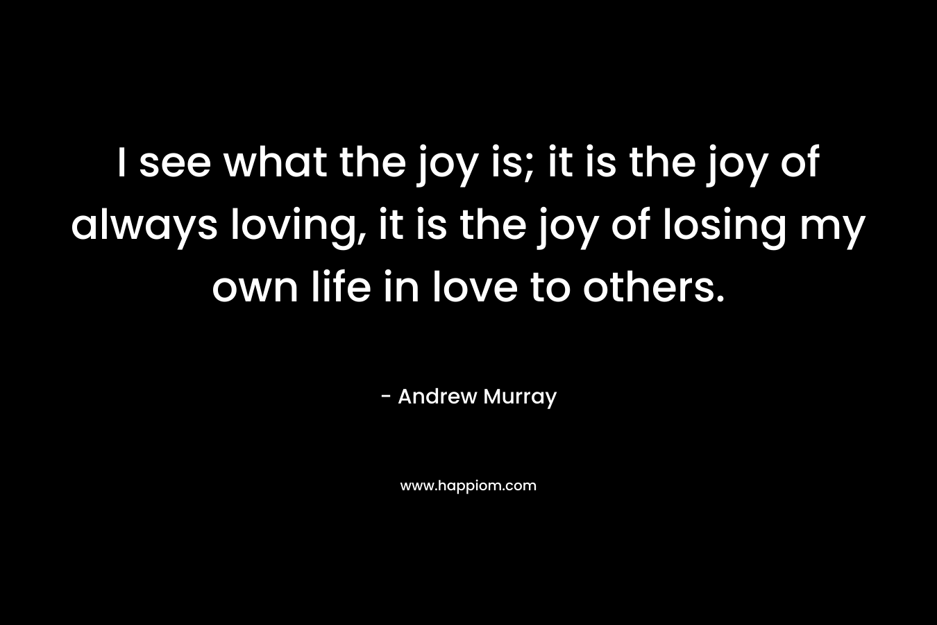 I see what the joy is; it is the joy of always loving, it is the joy of losing my own life in love to others. – Andrew Murray