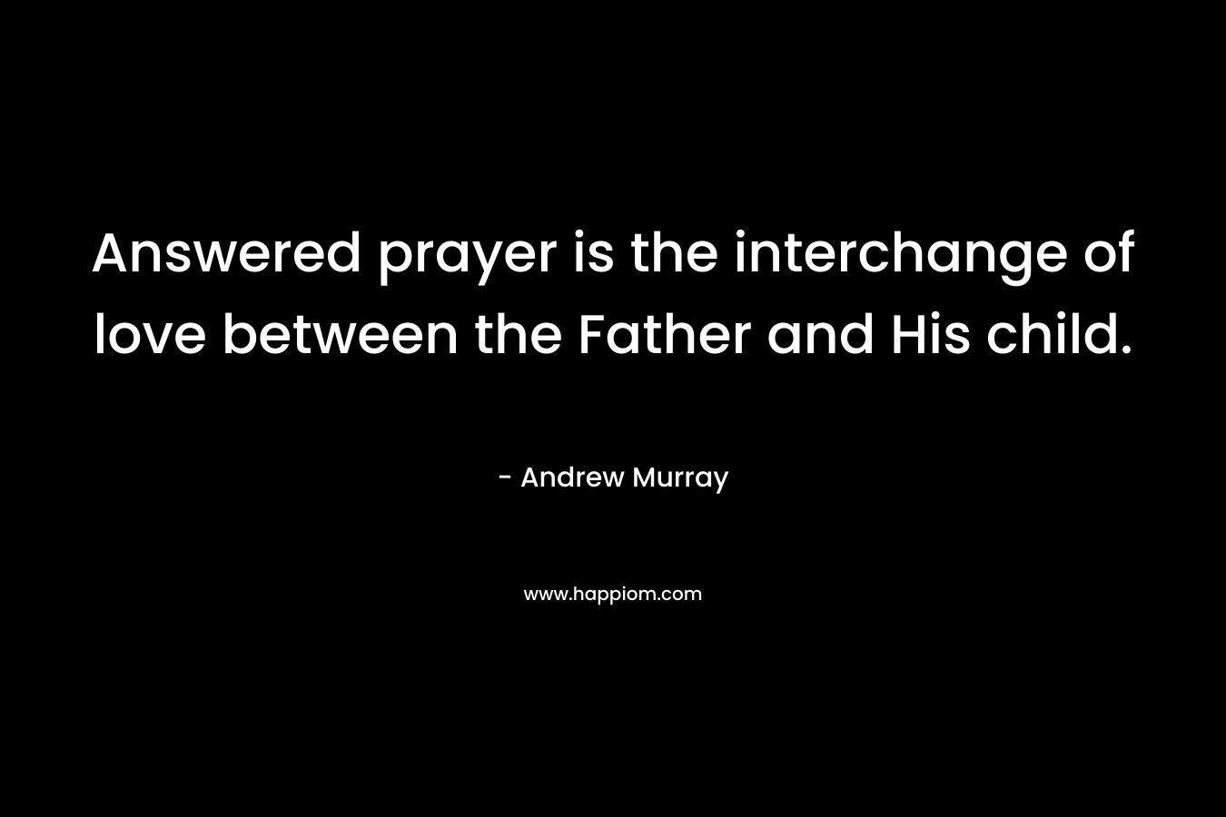Answered prayer is the interchange of love between the Father and His child. – Andrew Murray