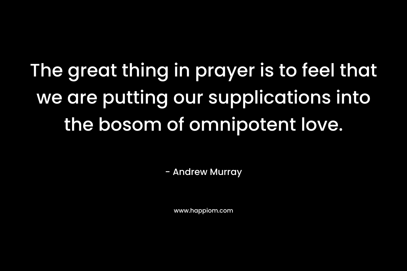 The great thing in prayer is to feel that we are putting our supplications into the bosom of omnipotent love. – Andrew Murray